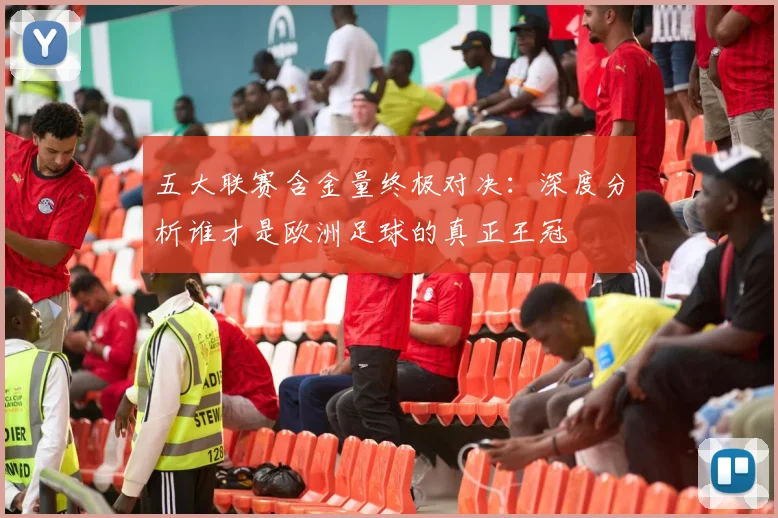 五大联赛含金量终极对决:深度分析谁才是欧洲足球的真正王冠