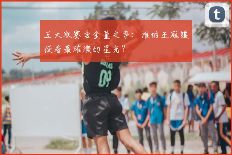 五大联赛含金量之争:谁的王冠镶嵌着最璀璨的星光?