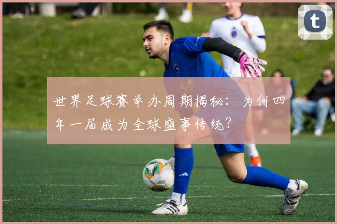 世界足球赛举办周期揭秘:为何四年一届成为全球盛事传统?