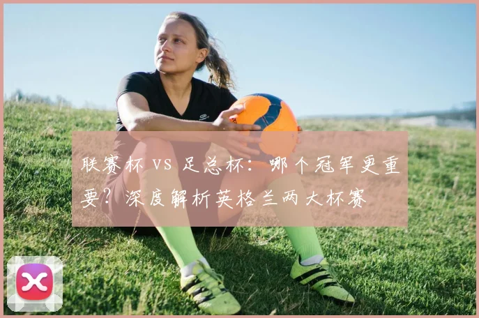 联赛杯 vs 足总杯:哪个冠军更重要?深度解析英格兰两大杯赛